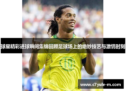 球星精彩进球瞬间集锦回顾足球场上的绝妙技艺与激情时刻