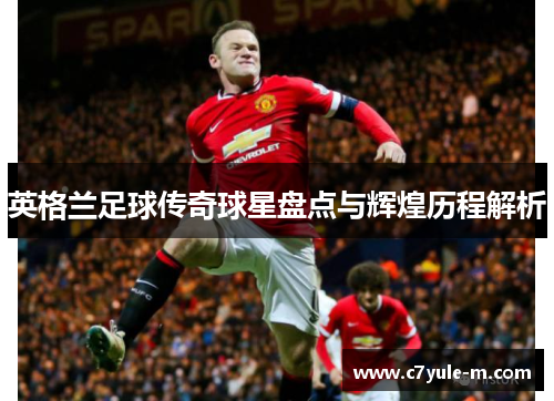 英格兰足球传奇球星盘点与辉煌历程解析