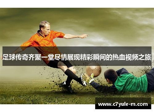 足球传奇齐聚一堂尽情展现精彩瞬间的热血视频之旅