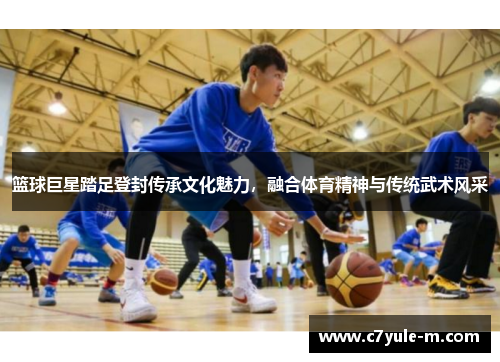 篮球巨星踏足登封传承文化魅力，融合体育精神与传统武术风采