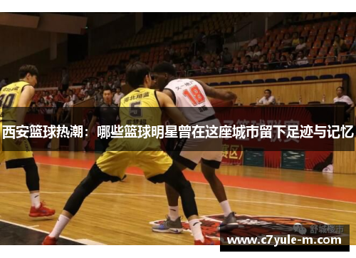 西安篮球热潮：哪些篮球明星曾在这座城市留下足迹与记忆